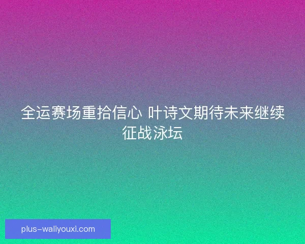 全运赛场重拾信心 叶诗文期待未来继续征战泳坛