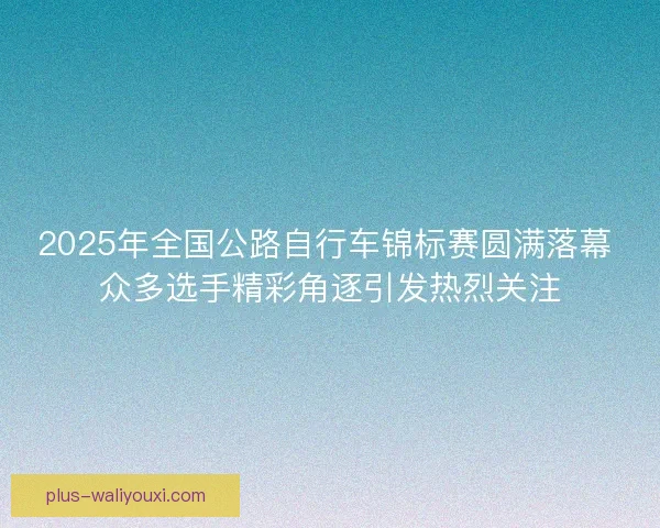 2025年全国公路自行车锦标赛圆满落幕 众多选手精彩角逐引发热烈关注