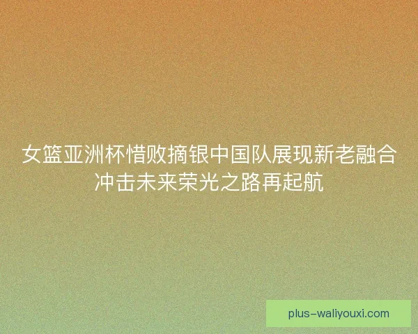 女篮亚洲杯惜败摘银中国队展现新老融合冲击未来荣光之路再起航